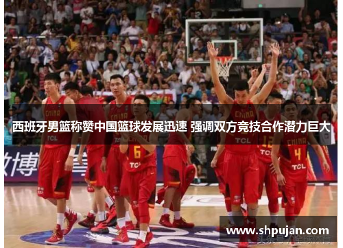 西班牙男篮称赞中国篮球发展迅速 强调双方竞技合作潜力巨大